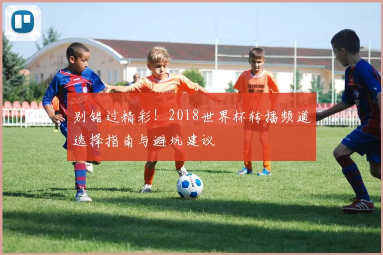 别错过精彩！2018世界杯转播频道选择指南与避坑建议