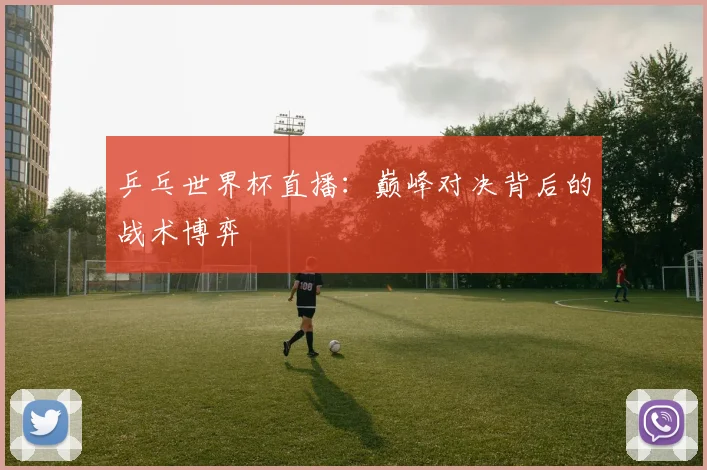 乒乓世界杯直播：巅峰对决背后的战术博弈