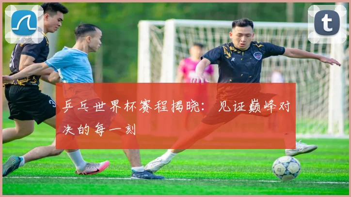 乒乓世界杯赛程揭晓：见证巅峰对决的每一刻