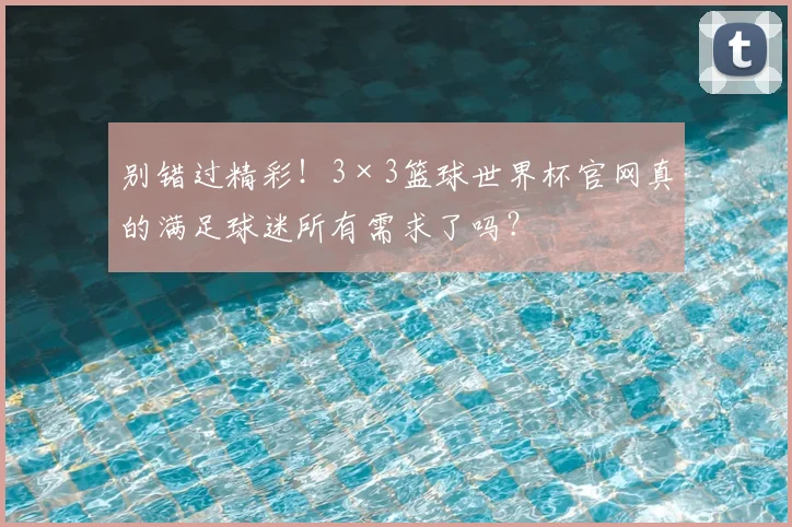 别错过精彩！3×3篮球世界杯官网真的满足球迷所有需求了吗？