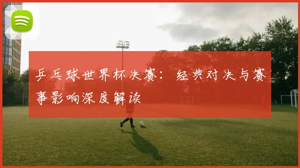 乒乓球世界杯决赛：经典对决与赛事影响深度解读