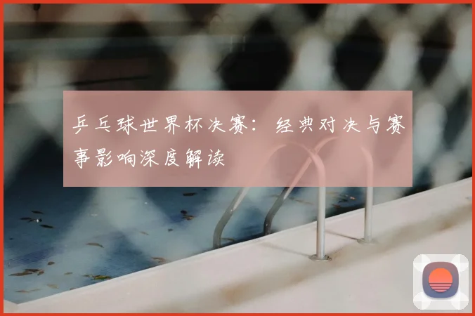 乒乓球世界杯决赛：经典对决与赛事影响深度解读