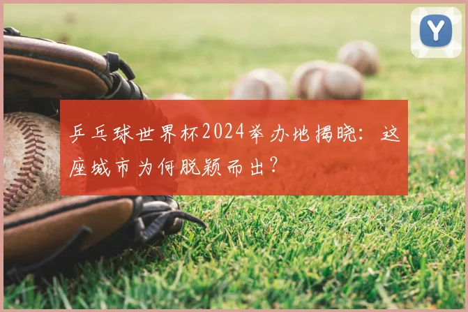 乒乓球世界杯2024举办地揭晓：这座城市为何脱颖而出？