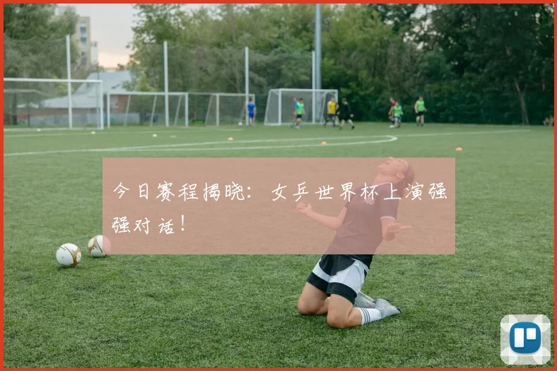 今日赛程揭晓：女乒世界杯上演强强对话！