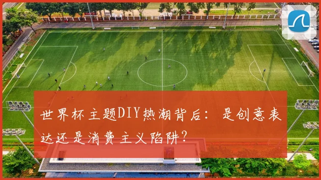 世界杯主题DIY热潮背后：是创意表达还是消费主义陷阱？