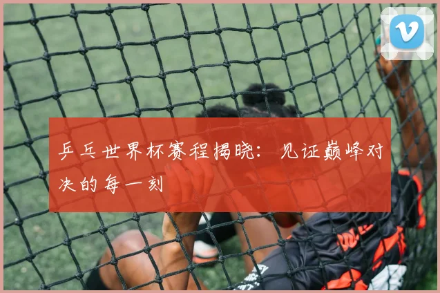 乒乓世界杯赛程揭晓：见证巅峰对决的每一刻
