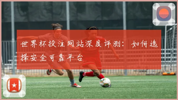 世界杯投注网站深度评测：如何选择安全可靠平台
