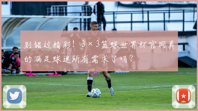 别错过精彩！3×3篮球世界杯官网真的满足球迷所有需求了吗？