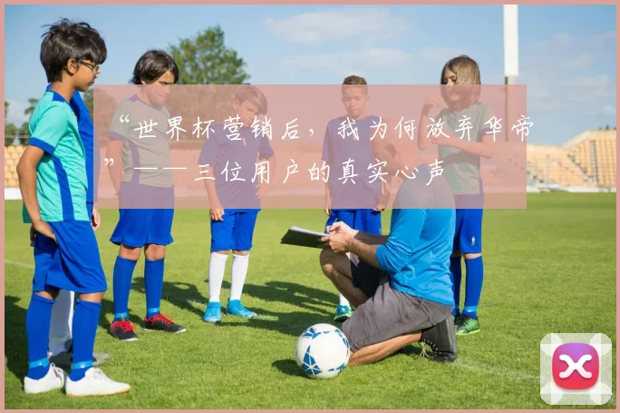“世界杯营销后，我为何放弃华帝”——三位用户的真实心声