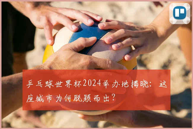 乒乓球世界杯2024举办地揭晓：这座城市为何脱颖而出？